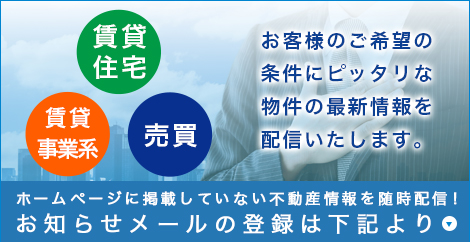 賃貸住宅 賃貸事業系 売買　お客様のご希望の条件にピッタリな物件の最新情報を配信いたします。ホームページに掲載していない不動産情報を随時配信！お知らせメールの登録は下記より