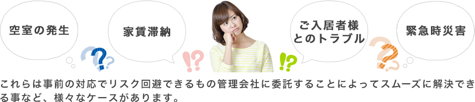 空室の発生　家賃滞納　ご入居者様とのトラブル　緊急時災害　これらは事前の対応でリスク回避できるもの管理会社に委託することによってスムーズに解決できる事など、様々なケースがあります。